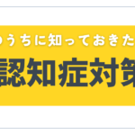 【必見】認知症になる前に!今のうちに知っておくべき対策